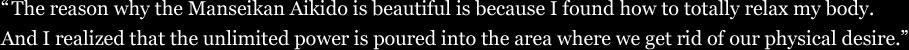 The reason why the Manseikan Aikido is beautiful is because I found how to totally relax my body. And I realized that the unlimited power is poured into the area where we get rid of our physical desire.