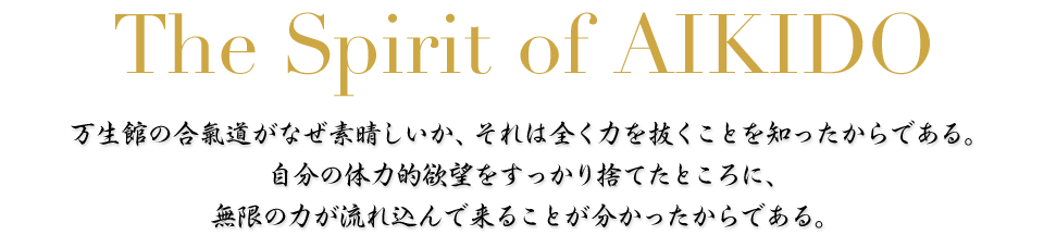 The Spirit of AIKIDO　万生館の合氣道がなぜ素晴しいか、それは全く力を抜くことを知ったからである。自分の体力的欲望をすっかり捨てたところに、無限の力が流れ込んで来ることが分かったからである。